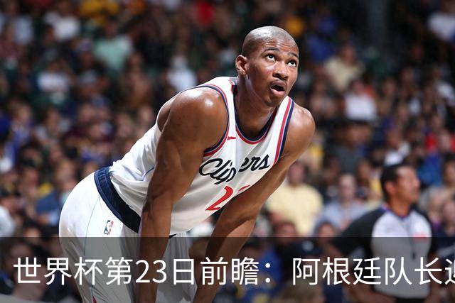 世界杯第23日前瞻：阿根廷队长迎历史之夜 卫冕冠军PK大黑马