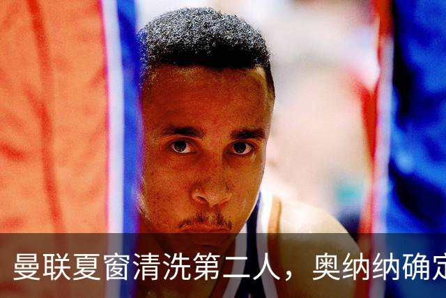 曼联夏窗清洗第二人，奥纳纳确定续租土超！租借费加节省年薪约赚千万