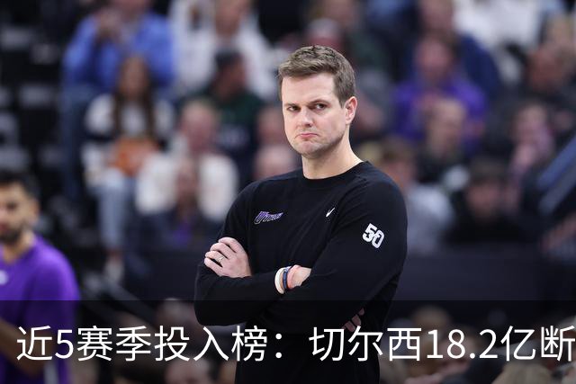 近5赛季投入榜：切尔西18.2亿断崖领跑 前11除巴黎尤文均为英超队